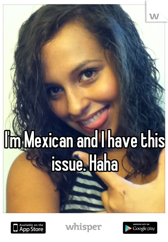 I'm Mexican and I have this issue. Haha