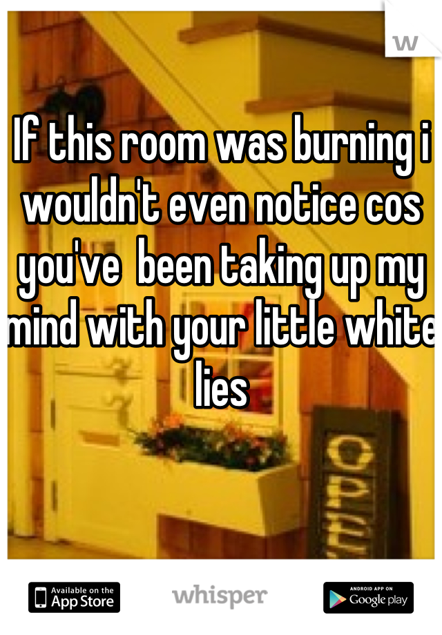 If this room was burning i wouldn't even notice cos you've  been taking up my mind with your little white lies