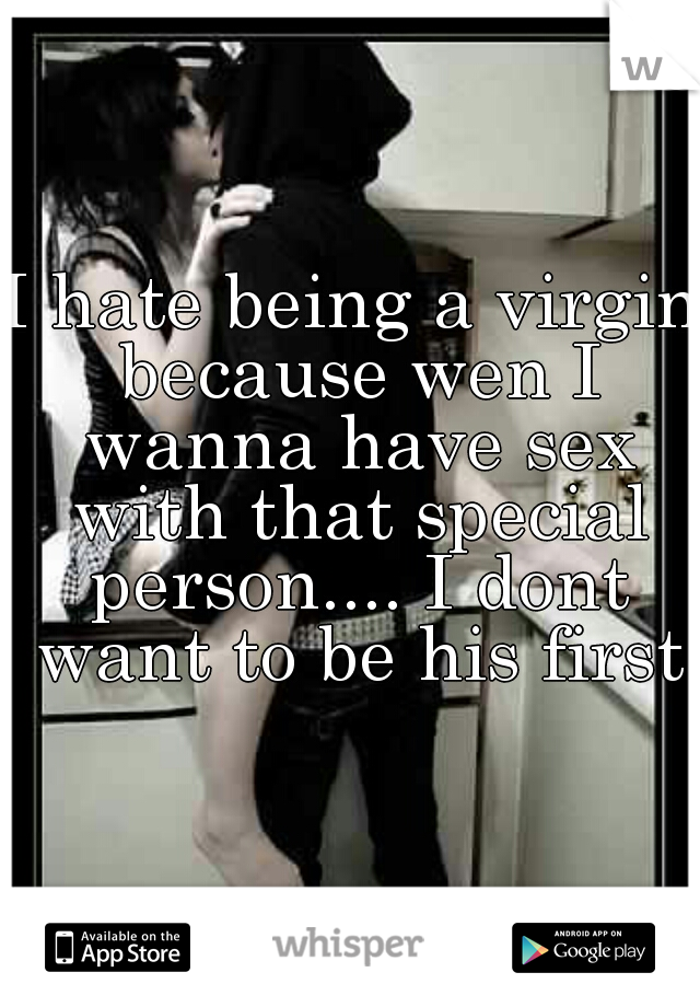 I hate being a virgin because wen I wanna have sex with that special person.... I dont want to be his first