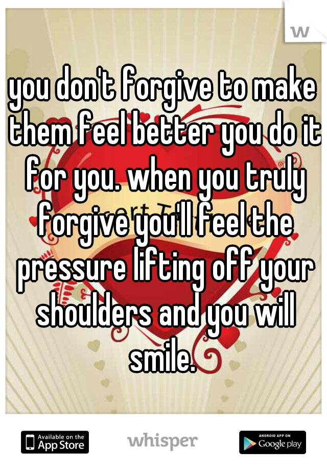 you don't forgive to make them feel better you do it for you. when you truly forgive you'll feel the pressure lifting off your shoulders and you will smile. 