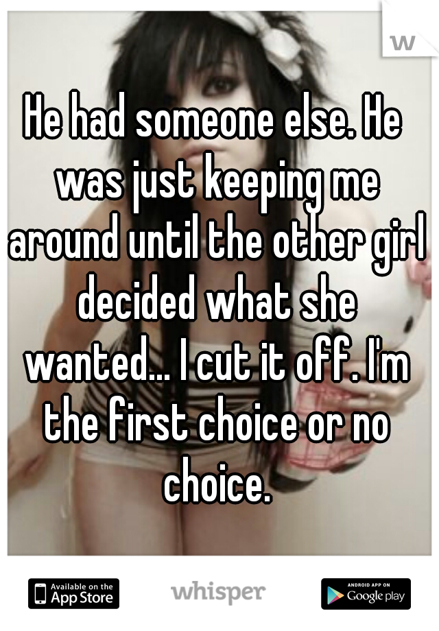 He had someone else. He was just keeping me around until the other girl decided what she wanted... I cut it off. I'm the first choice or no choice.