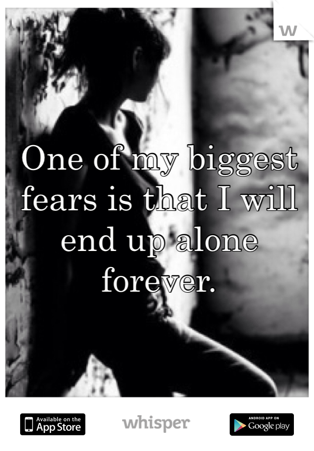 One of my biggest fears is that I will end up alone forever. 
