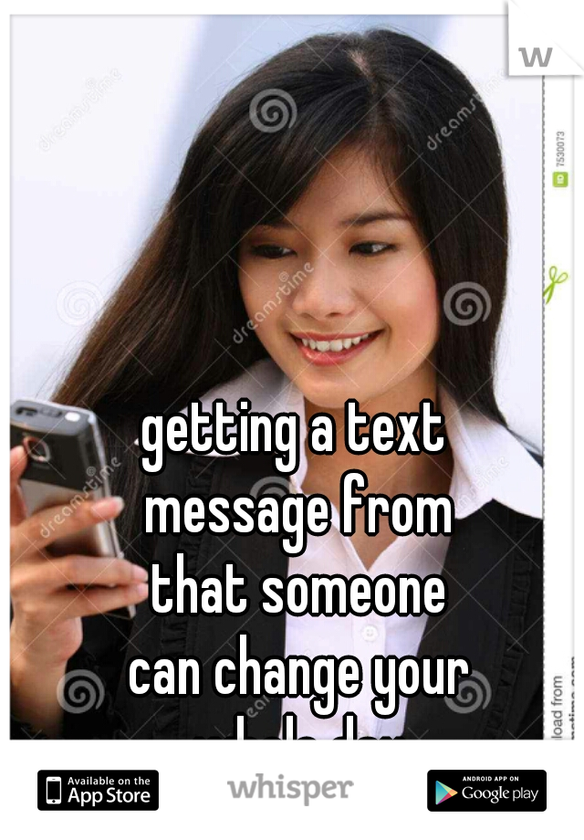 getting a text 
message from
that someone
can change your
whole day