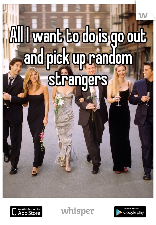 All I want to do is go out and pick up random strangers
