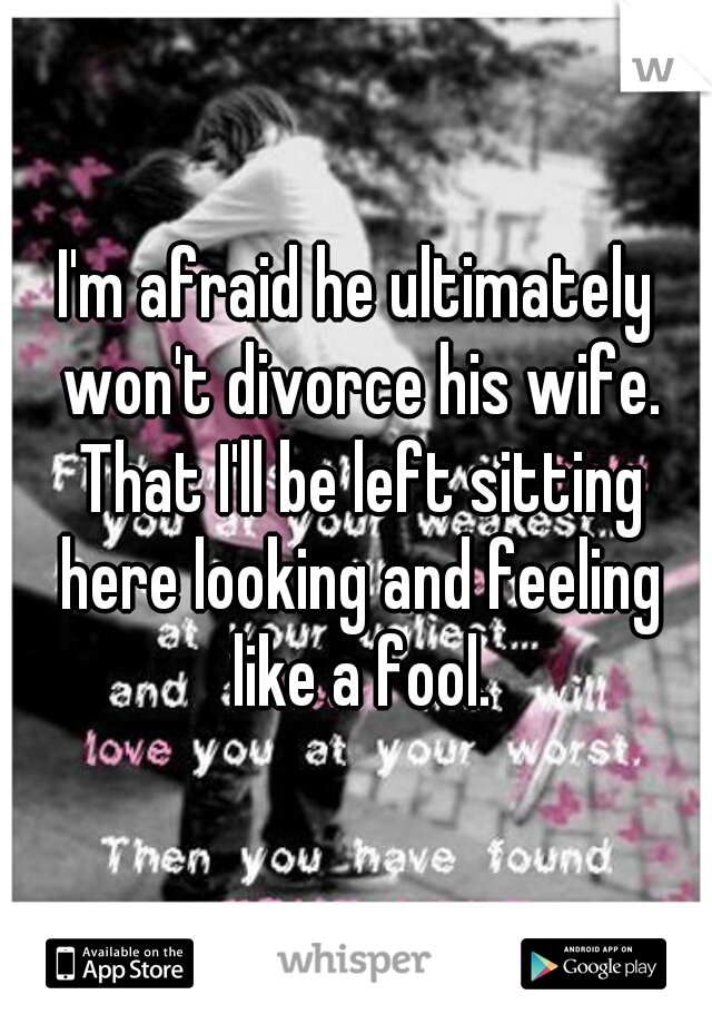 I'm afraid he ultimately won't divorce his wife. That I'll be left sitting here looking and feeling like a fool.