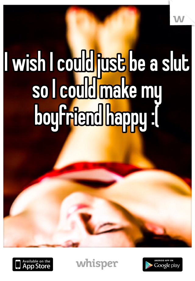 I wish I could just be a slut so I could make my boyfriend happy :(