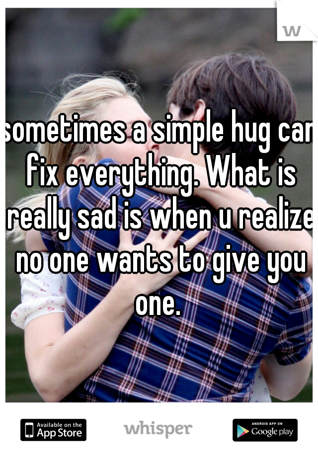 sometimes a simple hug can fix everything. What is really sad is when u realize no one wants to give you one. 