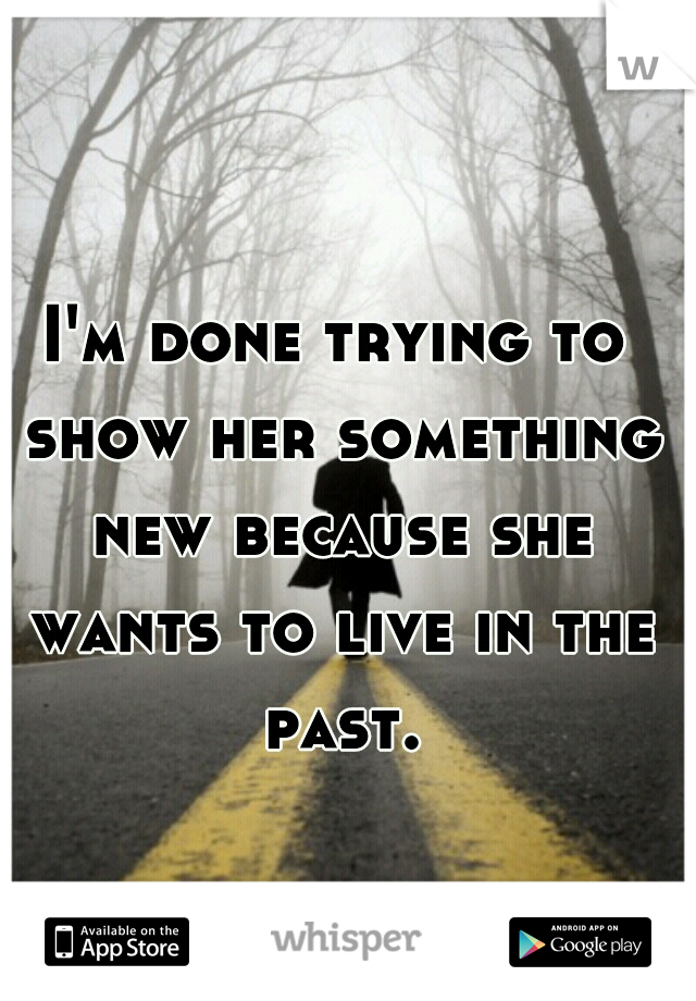 I'm done trying to show her something new because she wants to live in the past.