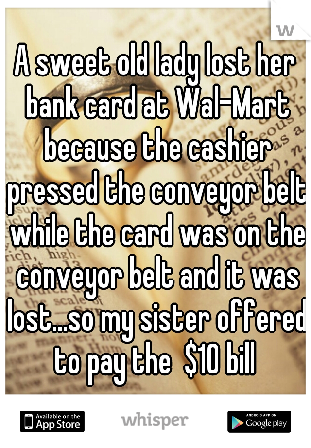 A sweet old lady lost her bank card at Wal-Mart because the cashier pressed the conveyor belt while the card was on the conveyor belt and it was lost...so my sister offered to pay the  $10 bill 