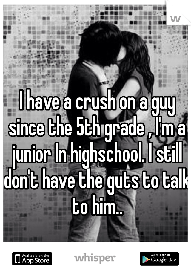 I have a crush on a guy since the 5th grade , I'm a junior In highschool. I still don't have the guts to talk to him..