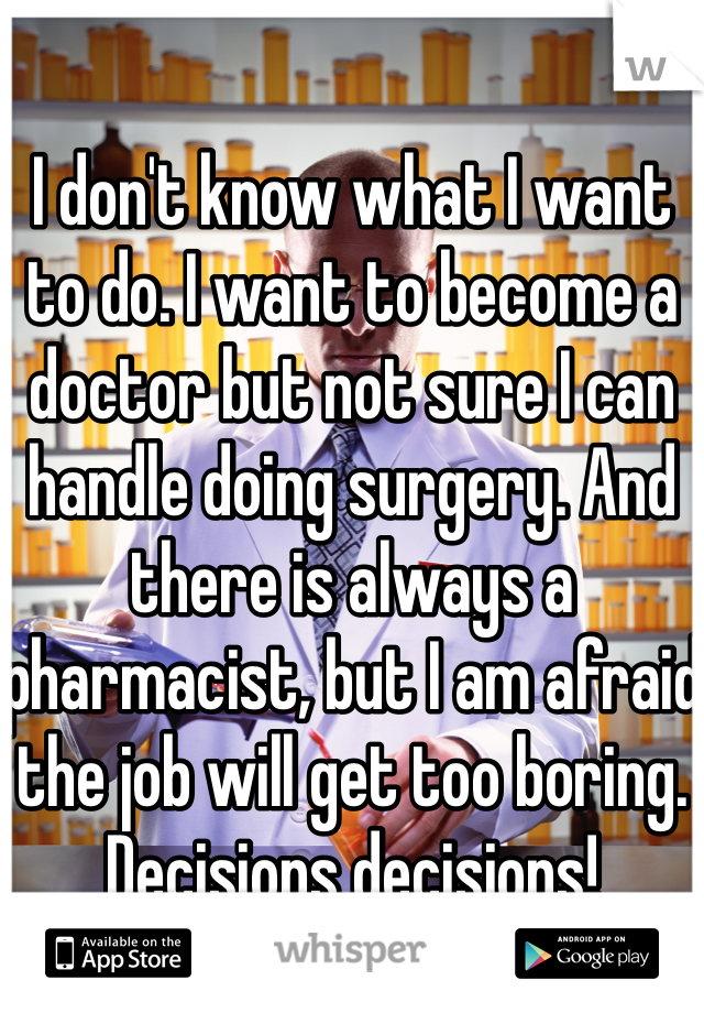 I don't know what I want to do. I want to become a doctor but not sure I can handle doing surgery. And there is always a pharmacist, but I am afraid the job will get too boring. Decisions decisions!
