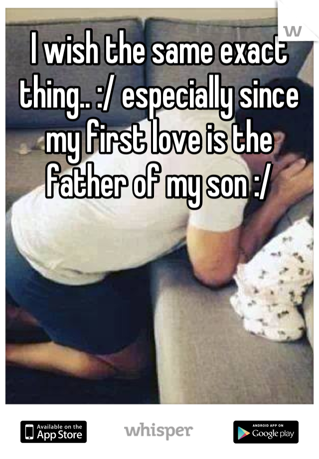 I wish the same exact thing.. :/ especially since my first love is the father of my son :/