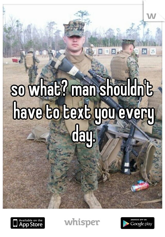 so what? man shouldn't have to text you every day.