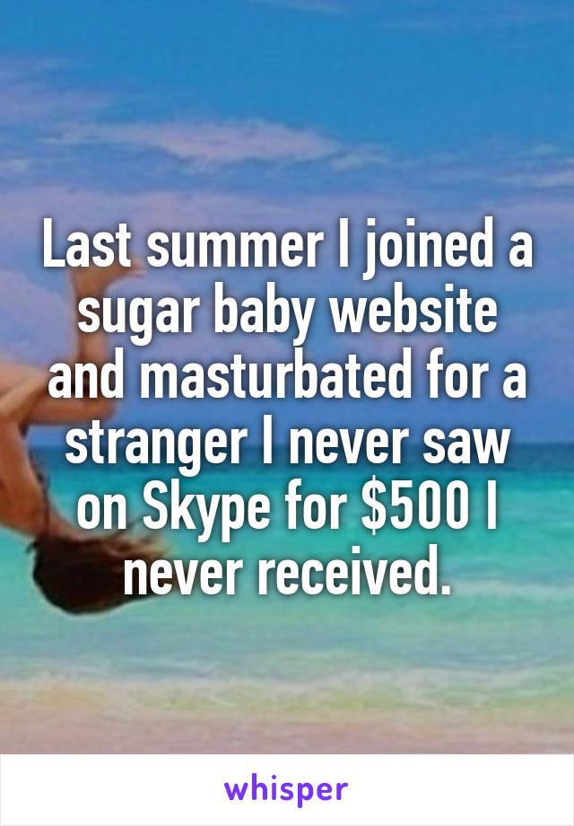 Last summer I joined a sugar baby website and masturbated for a stranger I never saw on Skype for $500 I never received.