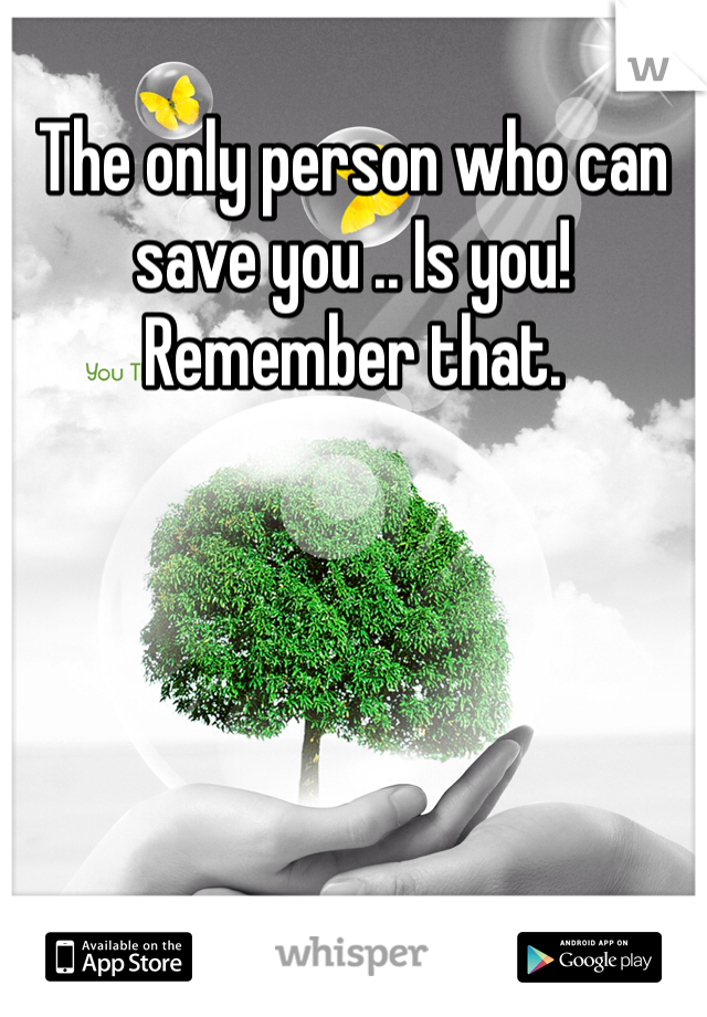 The only person who can save you .. Is you! Remember that.