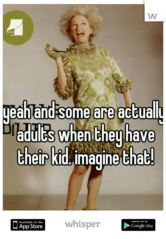 yeah and some are actually adults when they have their kid. imagine that!