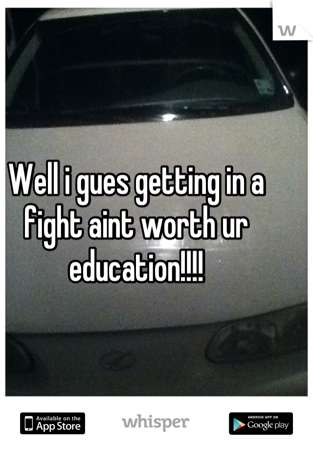 Well i gues getting in a fight aint worth ur education!!!!