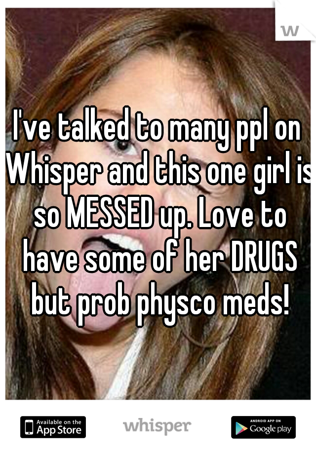 I've talked to many ppl on Whisper and this one girl is so MESSED up. Love to have some of her DRUGS but prob physco meds!