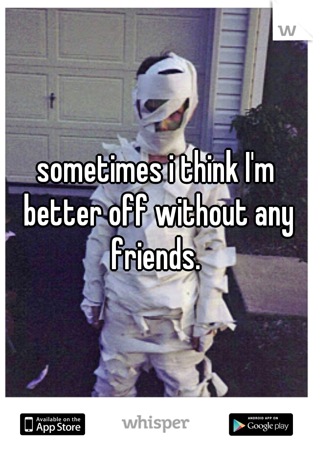 sometimes i think I'm better off without any friends. 