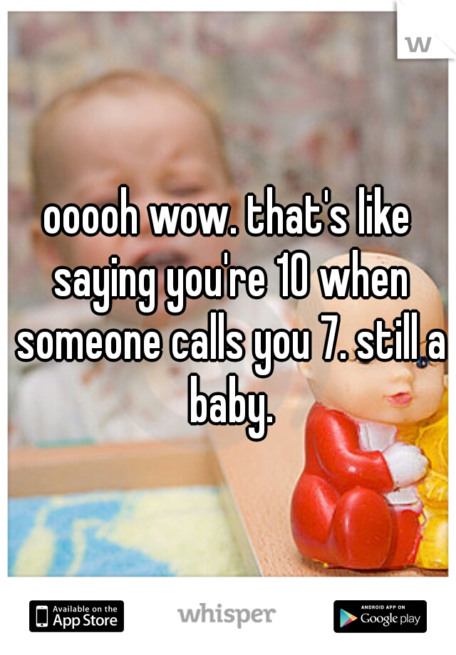 ooooh wow. that's like saying you're 10 when someone calls you 7. still a baby.