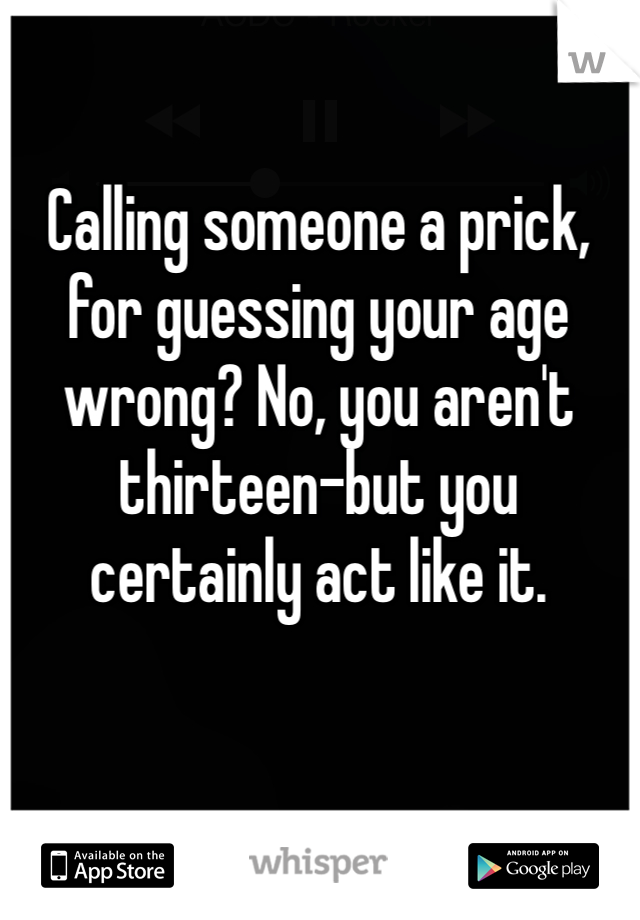 Calling someone a prick, for guessing your age wrong? No, you aren't thirteen-but you certainly act like it.