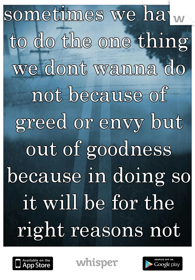 sometimes we have to do the one thing we dont wanna do not because of greed or envy but out of goodness because in doing so it will be for the right reasons not the wrong! !