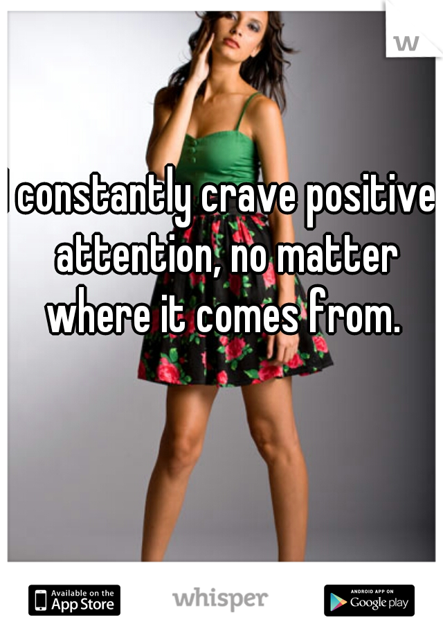 I constantly crave positive  attention, no matter where it comes from. 