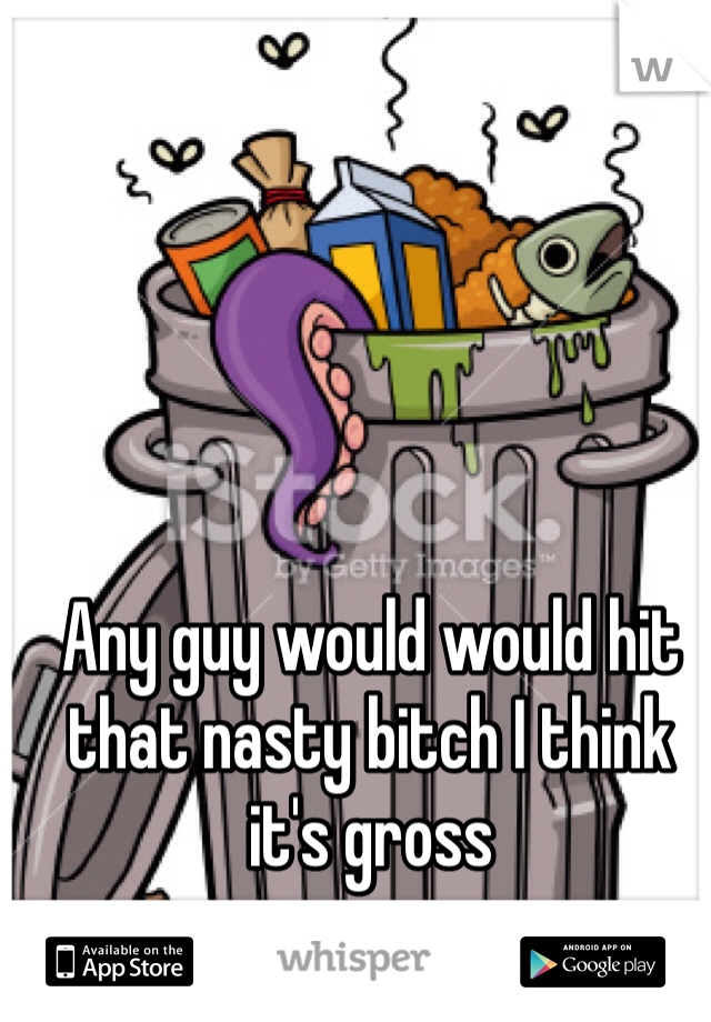 Any guy would would hit that nasty bitch I think it's gross