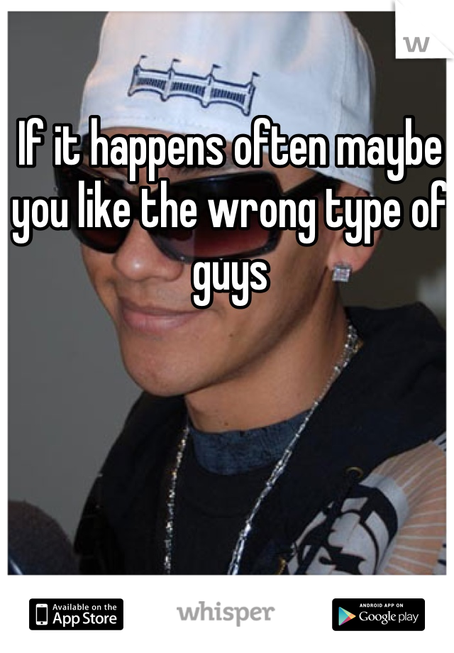 If it happens often maybe you like the wrong type of guys