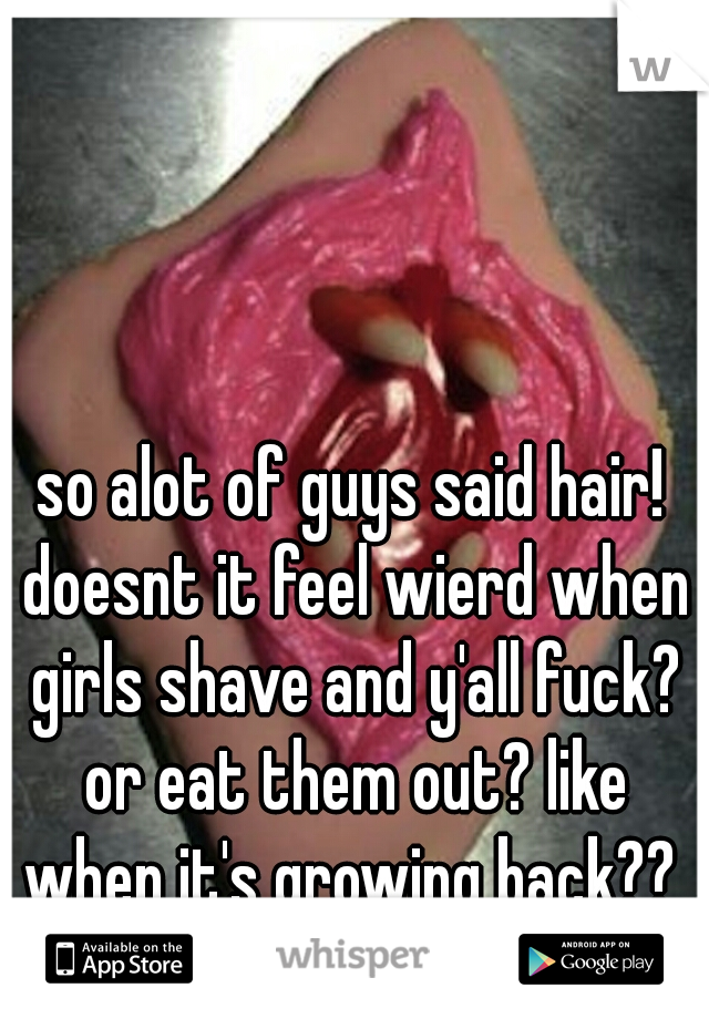 so alot of guys said hair! doesnt it feel wierd when girls shave and y'all fuck? or eat them out? like when it's growing back?? 