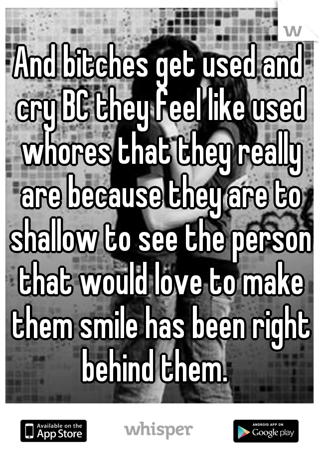 And bitches get used and cry BC they feel like used whores that they really are because they are to shallow to see the person that would love to make them smile has been right behind them.  