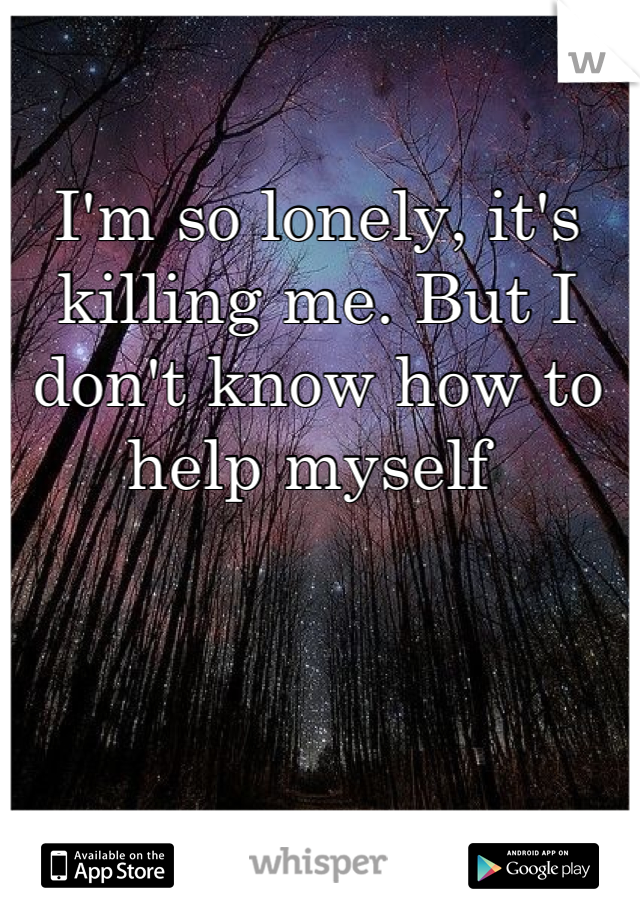 I'm so lonely, it's killing me. But I don't know how to help myself 