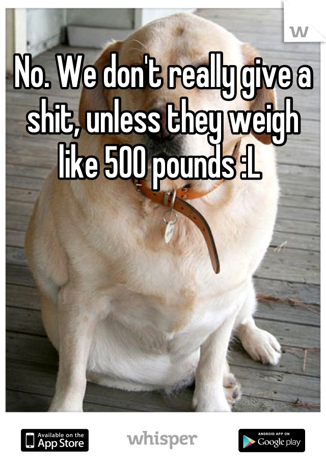 No. We don't really give a shit, unless they weigh like 500 pounds :L 