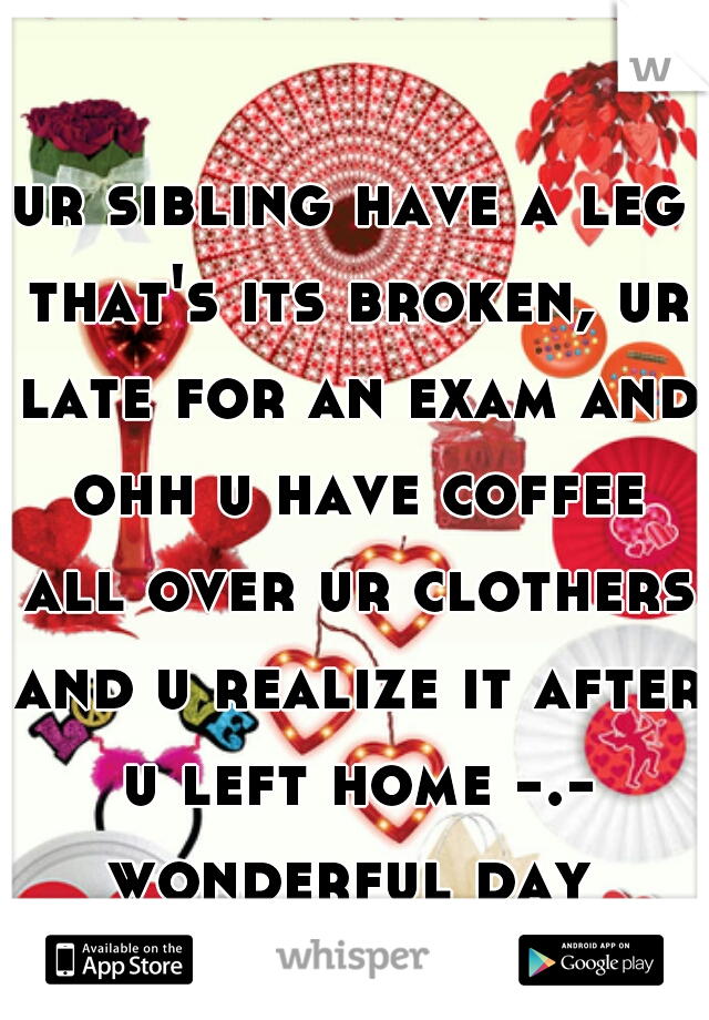 ur sibling have a leg that's its broken, ur late for an exam and ohh u have coffee all over ur clothers and u realize it after u left home -.- wonderful day 
