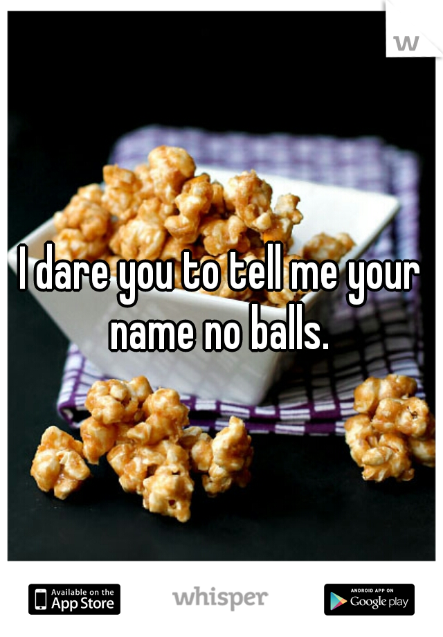 I dare you to tell me your name no balls. 