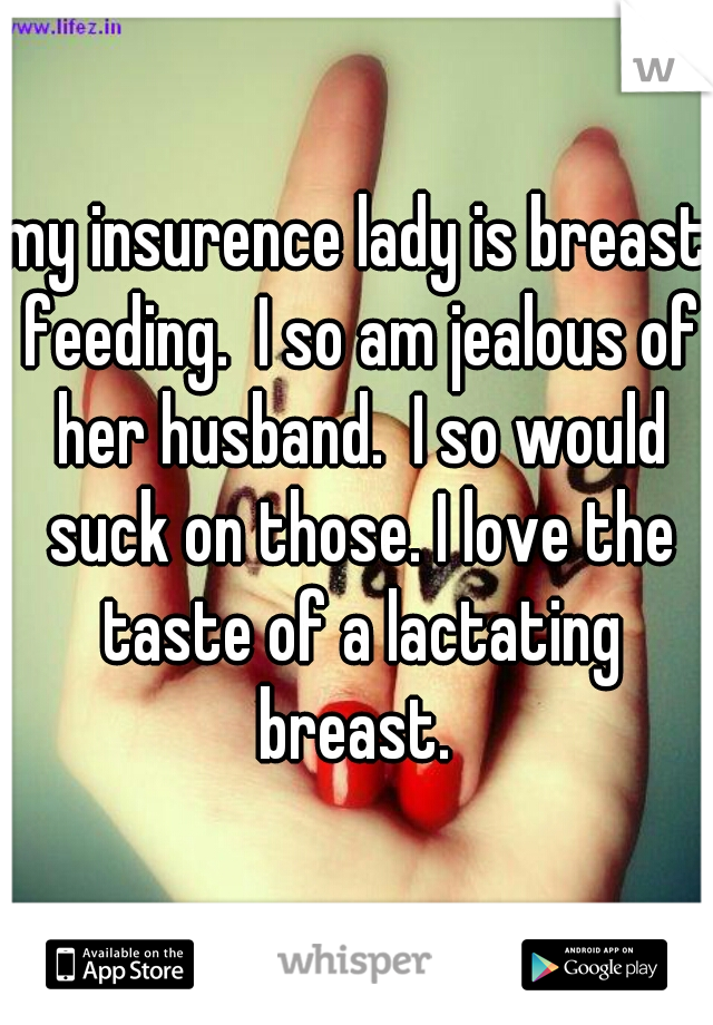 my insurence lady is breast feeding.  I so am jealous of her husband.  I so would suck on those. I love the taste of a lactating breast. 