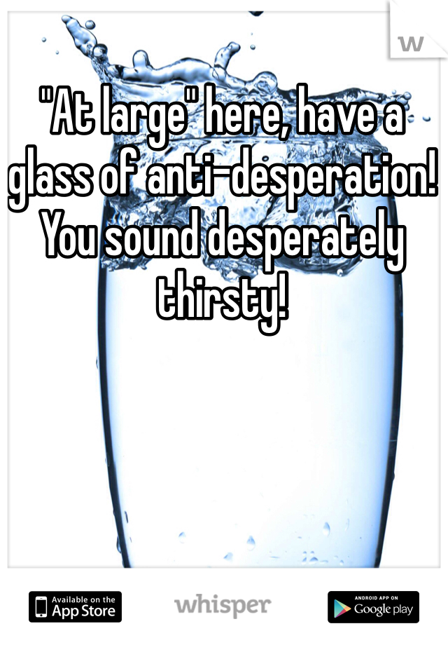 "At large" here, have a glass of anti-desperation! You sound desperately thirsty!