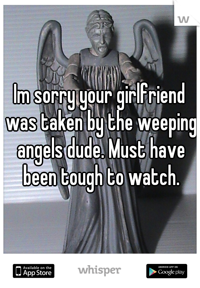 Im sorry your girlfriend was taken by the weeping angels dude. Must have been tough to watch.