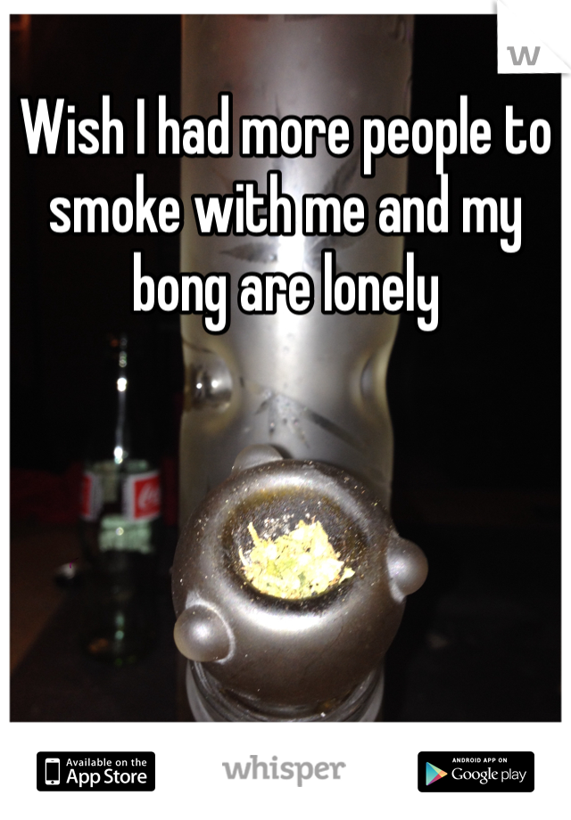 Wish I had more people to smoke with me and my bong are lonely 