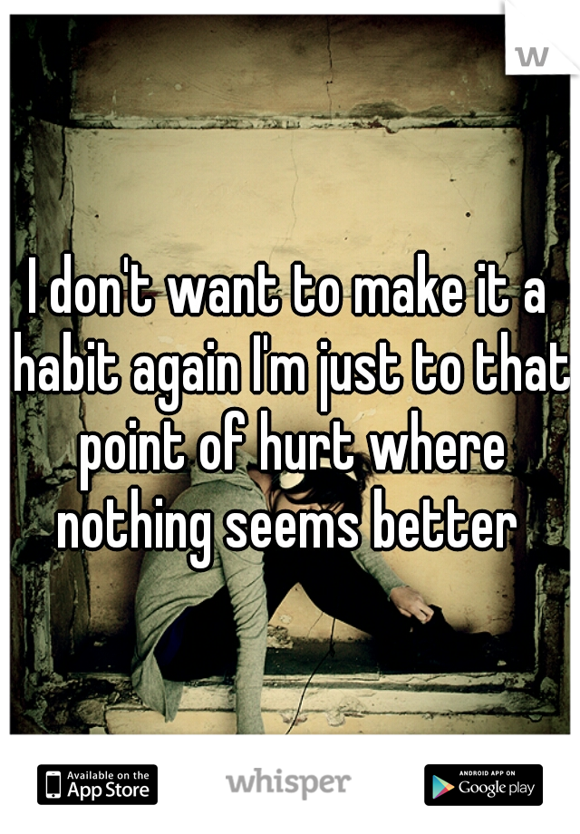 I don't want to make it a habit again I'm just to that point of hurt where nothing seems better 
