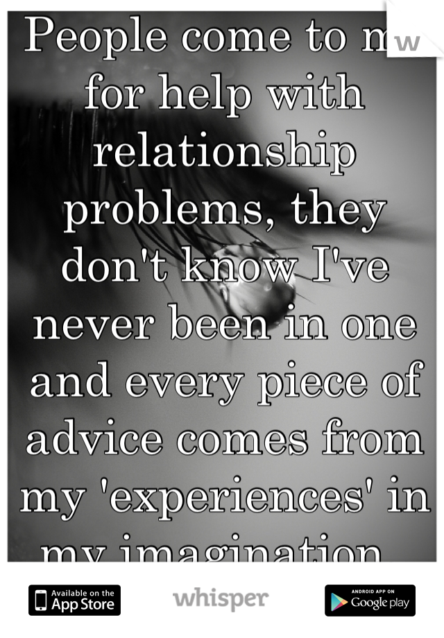 People come to me for help with relationship problems, they don't know I've never been in one and every piece of advice comes from my 'experiences' in my imagination. 