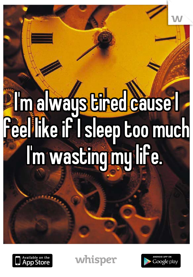 I'm always tired cause I feel like if I sleep too much I'm wasting my life. 