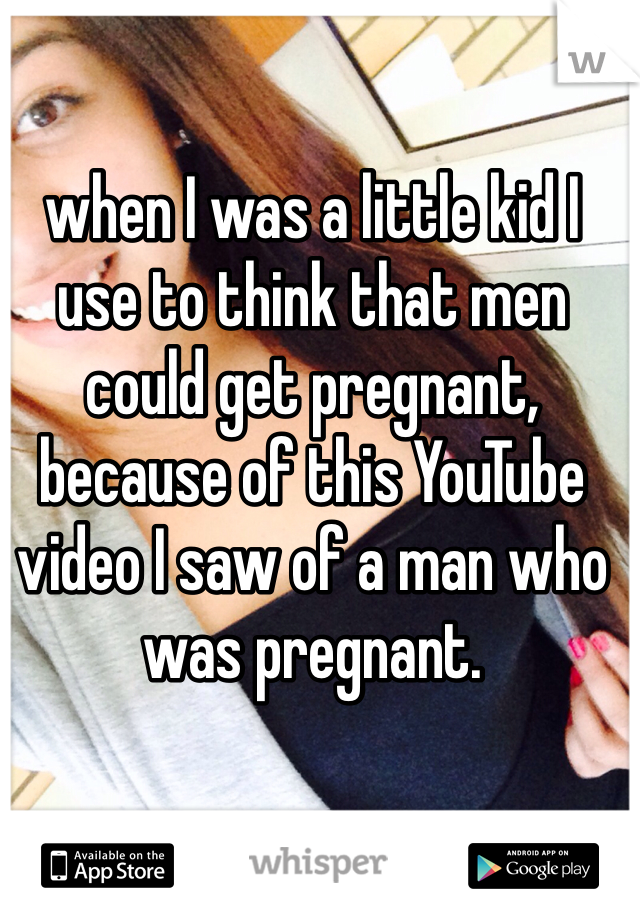 when I was a little kid I use to think that men could get pregnant, because of this YouTube video I saw of a man who was pregnant.