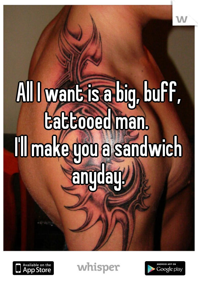 All I want is a big, buff, tattooed man.  


I'll make you a sandwich anyday. 
