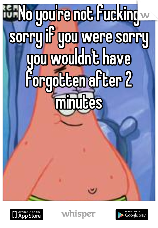 No you're not fucking sorry if you were sorry you wouldn't have forgotten after 2 minutes