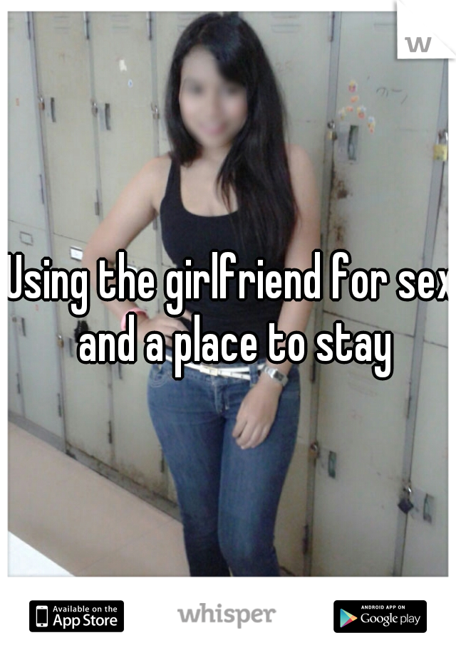 Using the girlfriend for sex and a place to stay