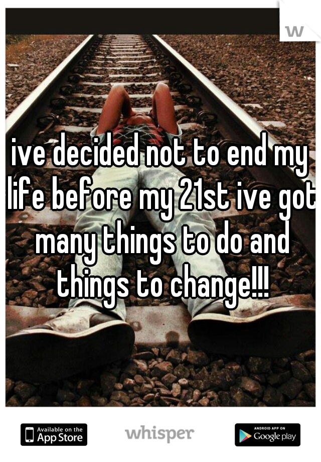 ive decided not to end my life before my 21st ive got many things to do and things to change!!!