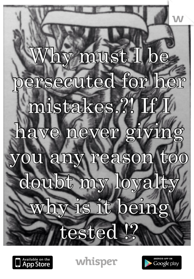 Why must I be persecuted for her mistakes.?! If I have never giving you any reason too doubt my loyalty why is it being tested !? 