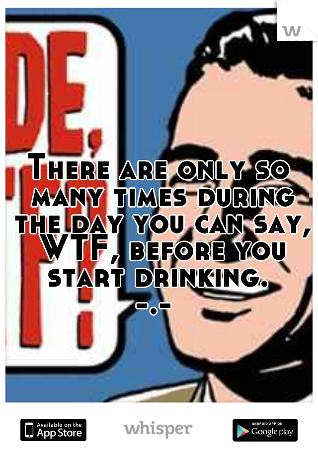 There are only so many times during the day you can say, WTF, before you start drinking. 
-.- 