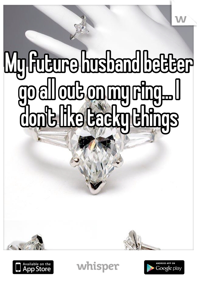 My future husband better go all out on my ring... I don't like tacky things 